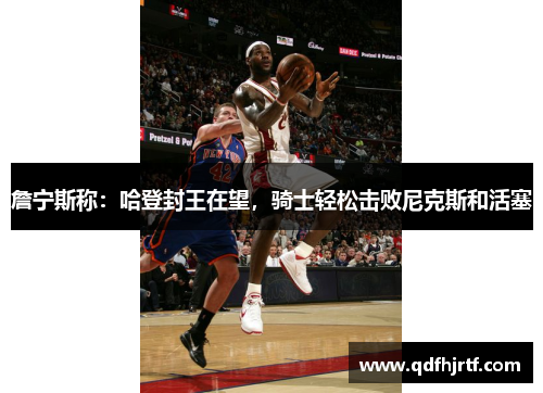 詹宁斯称：哈登封王在望，骑士轻松击败尼克斯和活塞